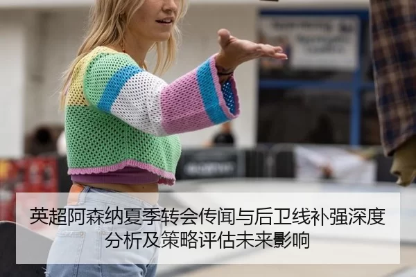 英超阿森纳夏季转会传闻与后卫线补强深度分析及策略评估未来影响