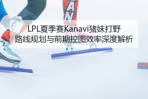 LPL夏季赛Kanavi猪妹打野路线规划与前期控图效率深度解析
